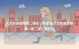 人力資源管理師二級(jí)和三級(jí)區(qū)別(人力資源管理師一級(jí)二級(jí)三級(jí)區(qū)別)