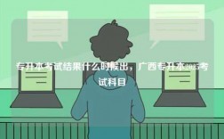 專升本考試結果什么時候出，廣西專升本2025考試科目