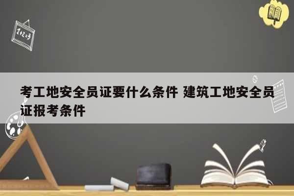考工地安全員證要什么條件 建筑工地安全員證報考條件-圖1