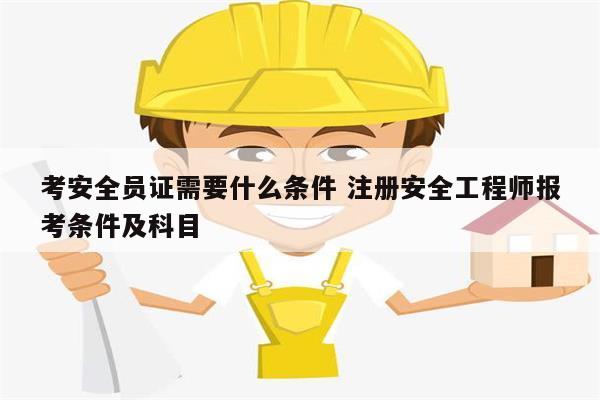 考安全員證需要什么條件 注冊安全工程師報(bào)考條件及科目-圖1