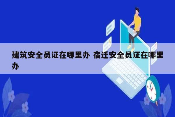 建筑安全員證在哪里辦 宿遷安全員證在哪里辦-圖1