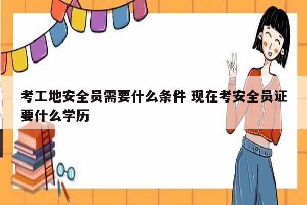 考工地安全員需要什么條件 現在考安全員證要什么學歷-圖1