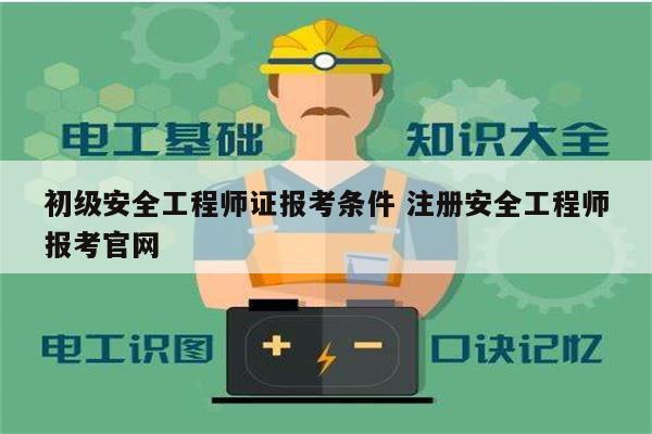 初級安全工程師證報考條件 注冊安全工程師報考官網-圖1