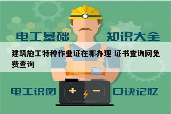 建筑施工特種作業證在哪辦理 證書查詢網免費查詢-圖1