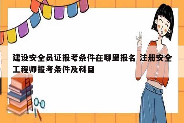 建設(shè)安全員證報考條件在哪里報名 注冊安全工程師報考條件及科目-圖1