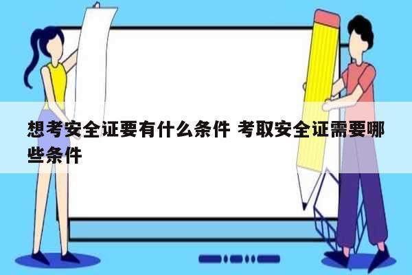 想考安全證要有什么條件 考取安全證需要哪些條件-圖1