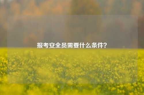 報考安全員需要什么條件？-圖1