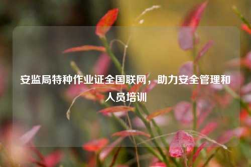 安監局特種作業證全國聯網，助力安全管理和人員培訓-圖1