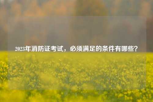 2023年消防證考試，必須滿足的條件有哪些？-圖1