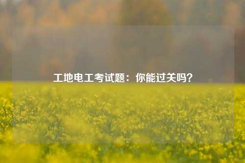 工地電工考試題：你能過關嗎？-圖1