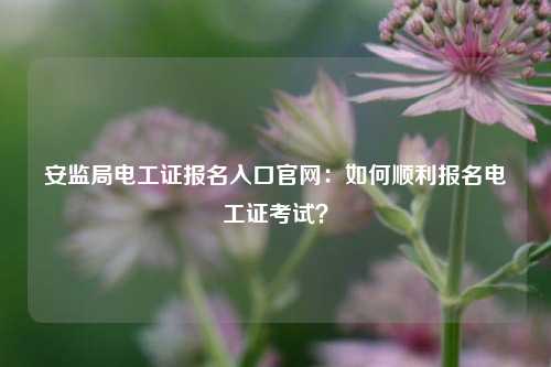安監局電工證報名入口官網：如何順利報名電工證考試？-圖1