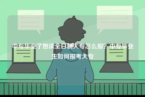 中專畢業(yè)了想讀全日制大專怎么報？中專畢業(yè)生如何報考大專-圖1