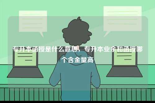 專升本函授是什么意思，專升本業(yè)余和函授哪個含金量高-圖1