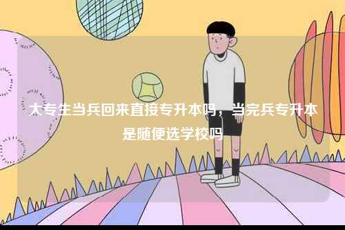 大專(zhuān)生當(dāng)兵回來(lái)直接專(zhuān)升本嗎，當(dāng)完兵專(zhuān)升本是隨便選學(xué)校嗎-圖1