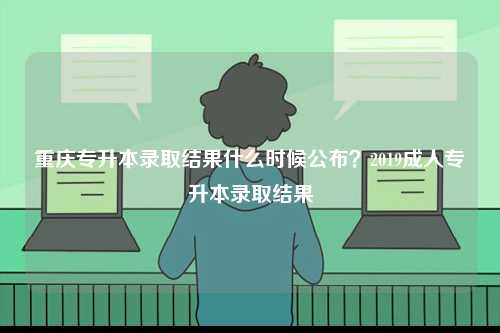 重慶專升本錄取結果什么時候公布？2019成人專升本錄取結果-圖1