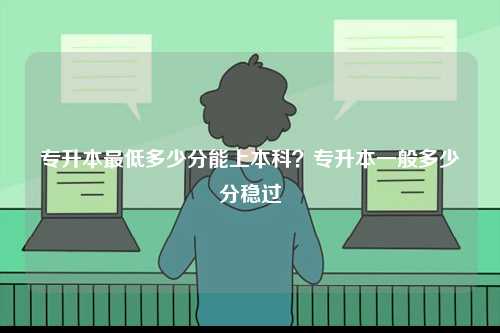 專升本最低多少分能上本科？專升本一般多少分穩(wěn)過-圖1