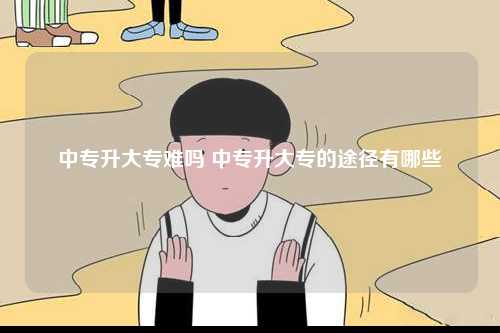 中專升大專難嗎 中專升大專的途徑有哪些-圖1