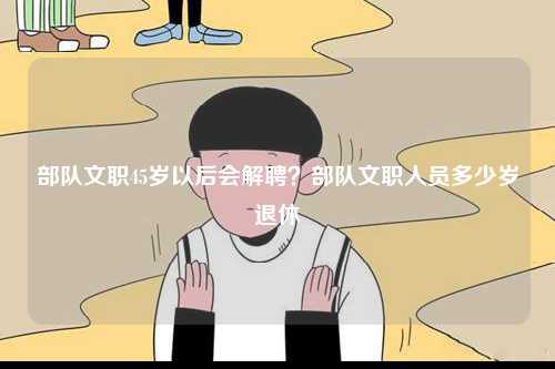 部隊文職45歲以后會解聘？部隊文職人員多少歲退休-圖1
