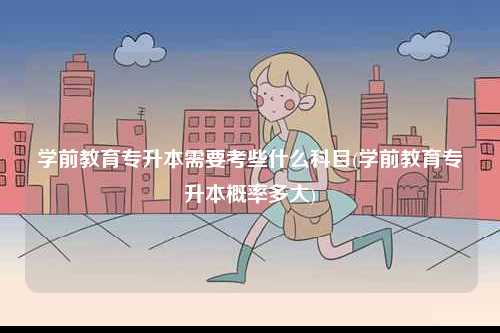 學前教育專升本需要考些什么科目(學前教育專升本概率多大)-圖1
