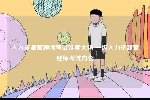 人力資源管理師考試難度大嗎 一級人力資源管理師考試內容-圖1