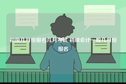 初級(jí)幾月份報(bào)名幾月考試 初級(jí)會(huì)計(jì)一般幾月份報(bào)名-圖1