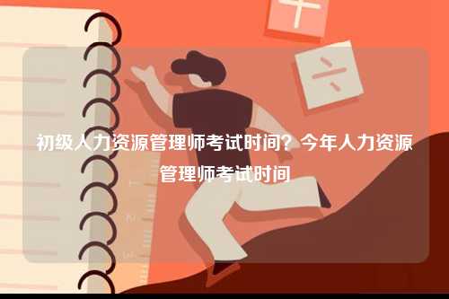 初級人力資源管理師考試時間？今年人力資源管理師考試時間-圖1