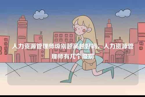 人力資源管理師級別越高越好嗎，人力資源管理師有幾個級別-圖1