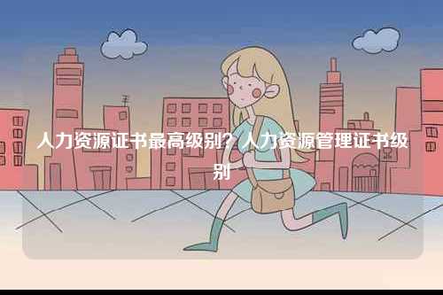 人力資源證書最高級(jí)別？人力資源管理證書級(jí)別-圖1