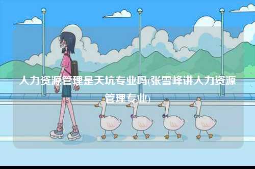 人力資源管理是天坑專業嗎(張雪峰講人力資源管理專業)-圖1