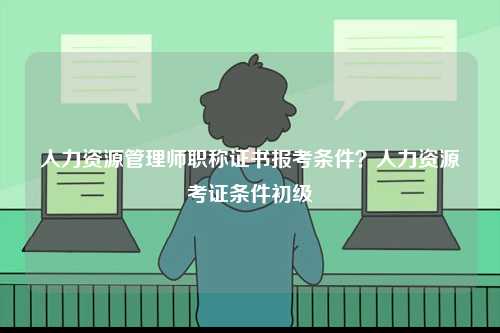 人力資源管理師職稱證書報考條件？人力資源考證條件初級-圖1