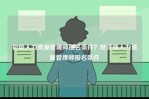 初級人力資源管理師報名條件？經濟師人力資源管理師報名條件-圖1