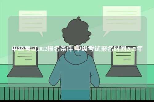 中級考試2022報名條件 中級考試報名時間2023年-圖1