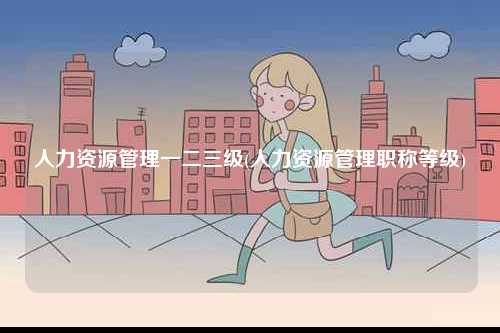 人力資源管理一二三級(人力資源管理職稱等級)-圖1