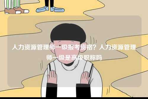 人力資源管理師一級報考資格？人力資源管理師一級是高級職稱嗎-圖1