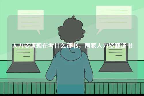 人力資源現(xiàn)在考什么證書，國家人力資源證書-圖1