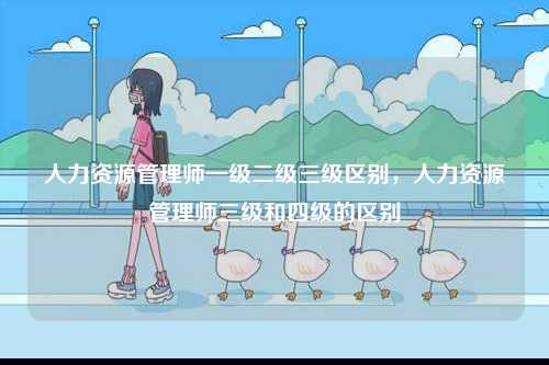 人力資源管理師一級(jí)二級(jí)三級(jí)區(qū)別，人力資源管理師三級(jí)和四級(jí)的區(qū)別-圖1