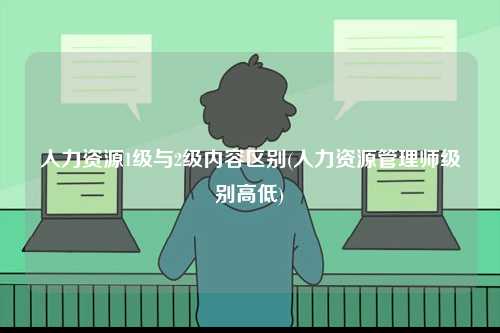 人力資源1級(jí)與2級(jí)內(nèi)容區(qū)別(人力資源管理師級(jí)別高低)-圖1