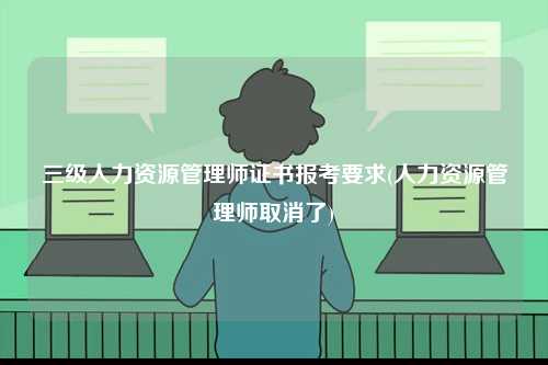 三級人力資源管理師證書報考要求(人力資源管理師取消了)-圖1