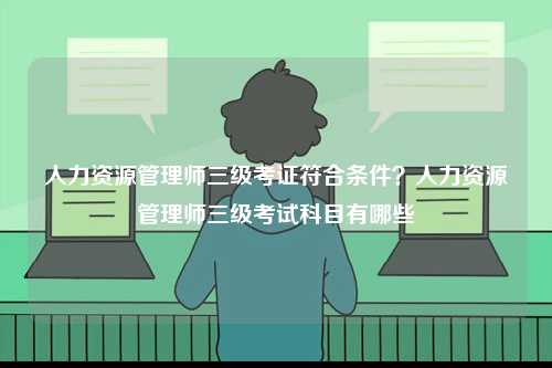人力資源管理師三級考證符合條件？人力資源管理師三級考試科目有哪些-圖1
