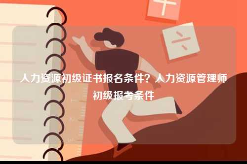 人力資源初級證書報名條件？人力資源管理師初級報考條件-圖1