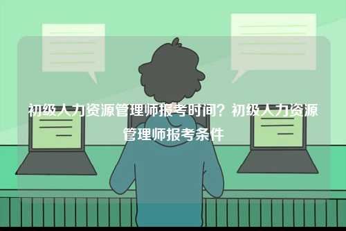 初級人力資源管理師報考時間？初級人力資源管理師報考條件-圖1