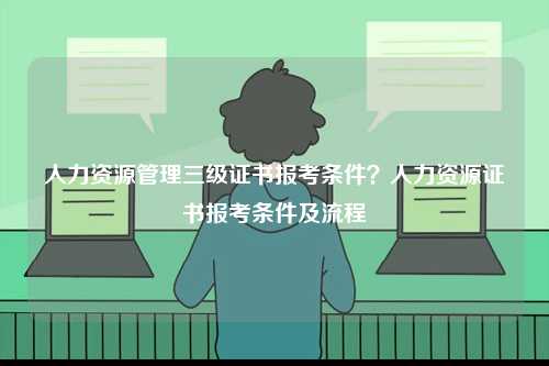人力資源管理三級證書報考條件？人力資源證書報考條件及流程-圖1