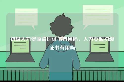 初級人力資源管理證書有用嗎，人力資源初級證書有用嗎-圖1