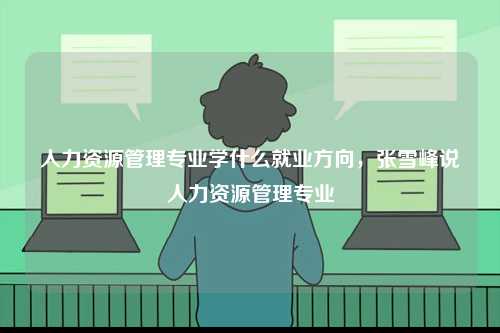 人力資源管理專業學什么就業方向，張雪峰說人力資源管理專業-圖1
