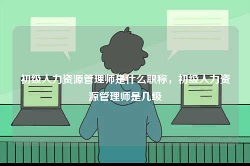 初級人力資源管理師是什么職稱，初級人力資源管理師是幾級-圖1