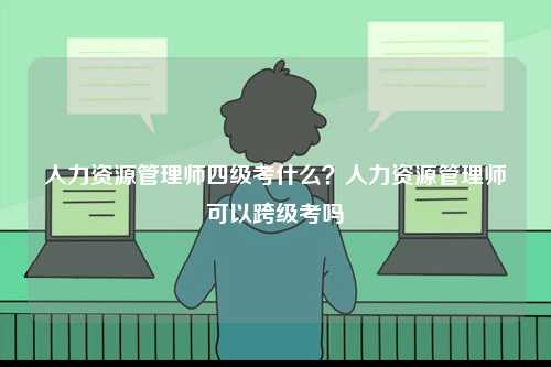 人力資源管理師四級考什么？人力資源管理師可以跨級考嗎-圖1