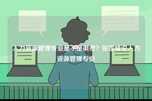 人力資源管理專業是不是很差？張雪峰說人力資源管理專業-圖1