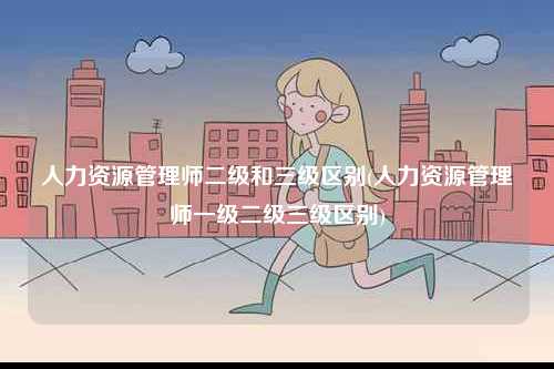人力資源管理師二級(jí)和三級(jí)區(qū)別(人力資源管理師一級(jí)二級(jí)三級(jí)區(qū)別)-圖1