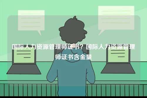 國際人力資源管理師證書？國際人力資源管理師證書含金量-圖1