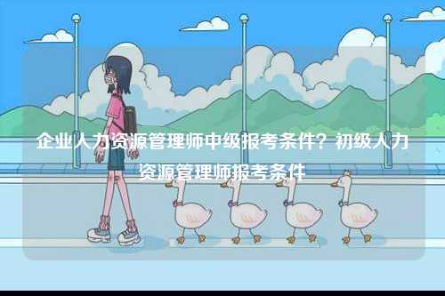 企業人力資源管理師中級報考條件？初級人力資源管理師報考條件-圖1